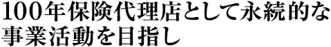 100年保険代理店として永続的な事業活動を目指し